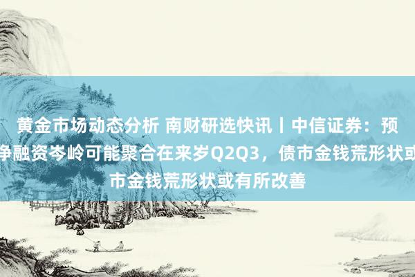 黄金市场动态分析 南财研选快讯丨中信证券：预测刊行和净融资岑岭可能聚合在来岁Q2Q3，债市金钱荒形状或有所改善