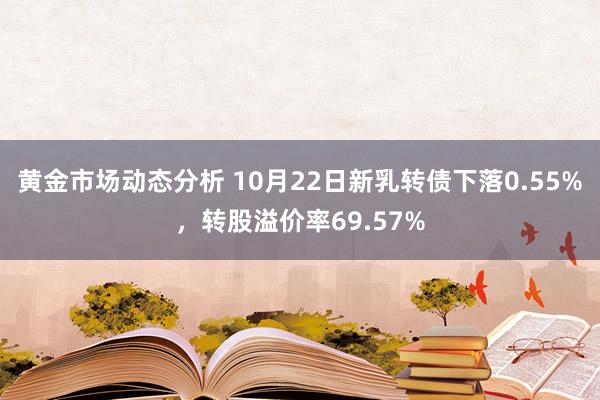 黄金市场动态分析 10月22日新乳转债下落0.55%，转股溢价率69.57%