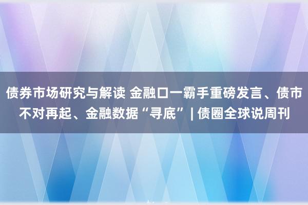 债券市场研究与解读 金融口一霸手重磅发言、债市不对再起、金融数据“寻底” | 债圈全球说周刊