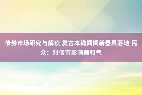 债券市场研究与解读 复古本钱阛阓新器具落地 民众：对债市影响偏和气