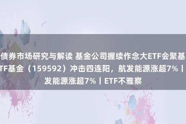 债券市场研究与解读 基金公司握续作念大ETF会聚基金，A50ETF基金（159592）冲击四连阳，航发能源涨超7%丨ETF不雅察