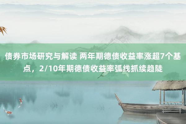 债券市场研究与解读 两年期德债收益率涨超7个基点，2/10年期德债收益率弧线抓续趋陡