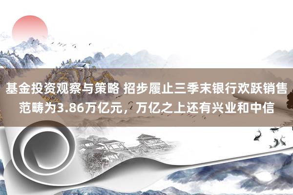 基金投资观察与策略 招步履止三季末银行欢跃销售范畴为3.86万亿元，万亿之上还有兴业和中信