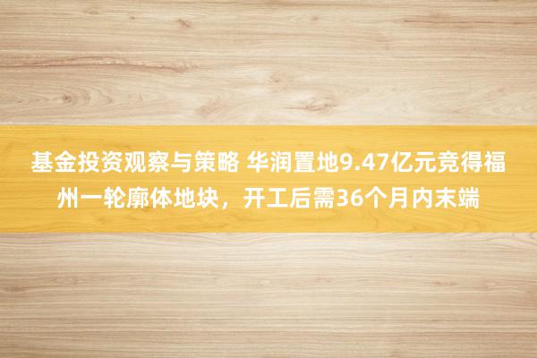 基金投资观察与策略 华润置地9.47亿元竞得福州一轮廓体地块，开工后需36个月内末端