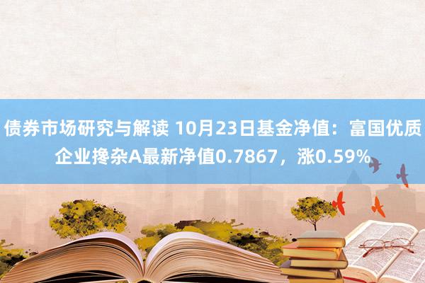 债券市场研究与解读 10月23日基金净值：富国优质企业搀杂A最新净值0.7867，涨0.59%