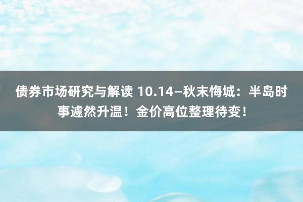 债券市场研究与解读 10.14—秋末悔城：半岛时事遽然升温！金价高位整理待变！