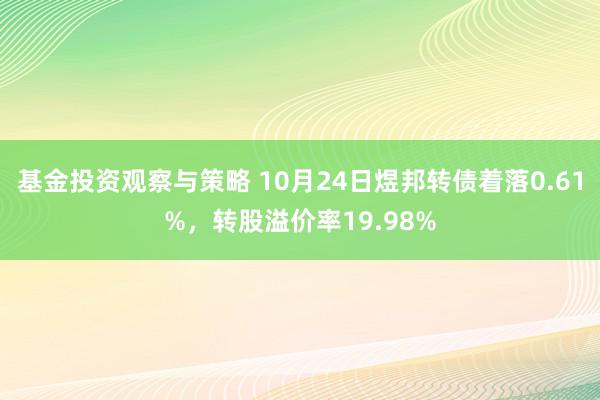 基金投资观察与策略 10月24日煜邦转债着落0.61%，转股溢价率19.98%