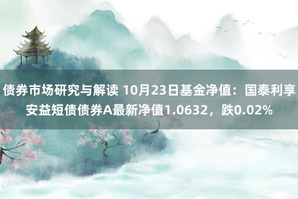 债券市场研究与解读 10月23日基金净值：国泰利享安益短债债券A最新净值1.0632，跌0.02%