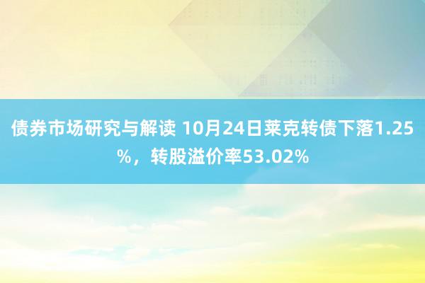 债券市场研究与解读 10月24日莱克转债下落1.25%，转股溢价率53.02%