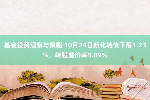 基金投资观察与策略 10月24日新化转债下落1.23%，转股溢价率5.09%