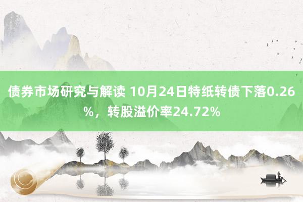 债券市场研究与解读 10月24日特纸转债下落0.26%，转股溢价率24.72%