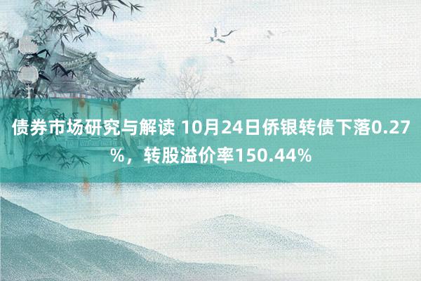 债券市场研究与解读 10月24日侨银转债下落0.27%，转股溢价率150.44%