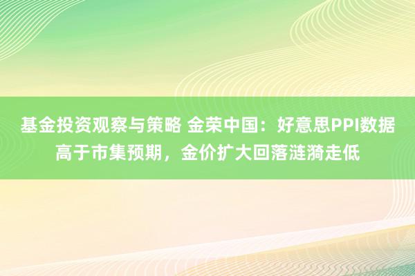 基金投资观察与策略 金荣中国：好意思PPI数据高于市集预期，金价扩大回落涟漪走低