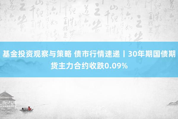 基金投资观察与策略 债市行情速递丨30年期国债期货主力合约收跌0.09%