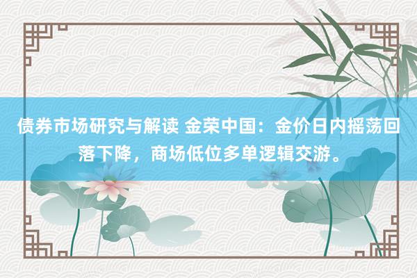 债券市场研究与解读 金荣中国：金价日内摇荡回落下降，商场低位多单逻辑交游。