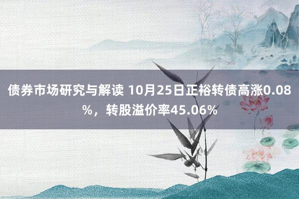 债券市场研究与解读 10月25日正裕转债高涨0.08%，转股溢价率45.06%