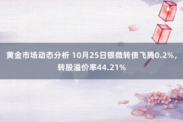 黄金市场动态分析 10月25日银微转债飞腾0.2%，转股溢价率44.21%