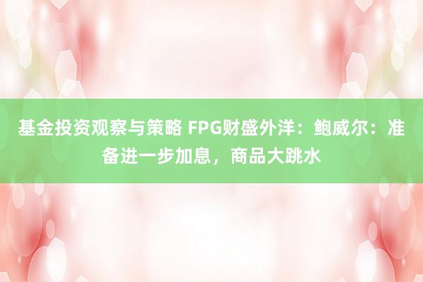 基金投资观察与策略 FPG财盛外洋：鲍威尔：准备进一步加息，商品大跳水