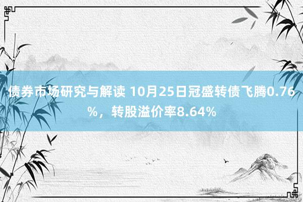 债券市场研究与解读 10月25日冠盛转债飞腾0.76%，转股溢价率8.64%