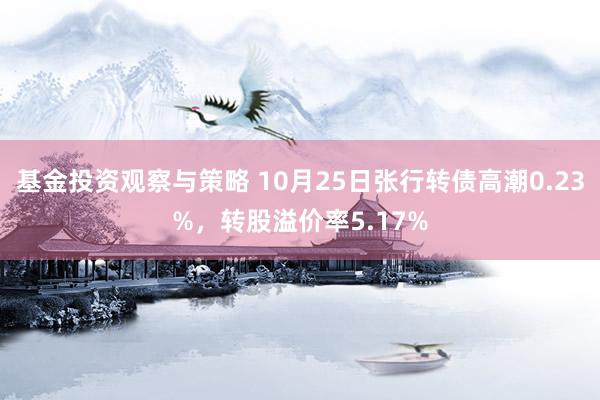 基金投资观察与策略 10月25日张行转债高潮0.23%，转股溢价率5.17%