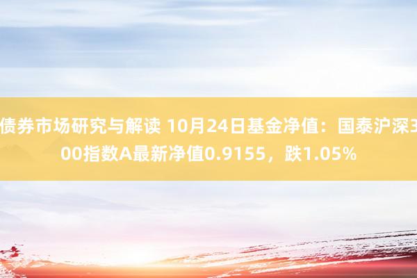 债券市场研究与解读 10月24日基金净值：国泰沪深300指数A最新净值0.9155，跌1.05%