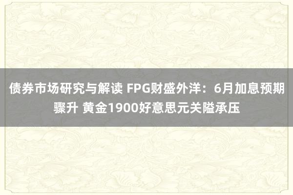 债券市场研究与解读 FPG财盛外洋：6月加息预期骤升 黄金1900好意思元关隘承压