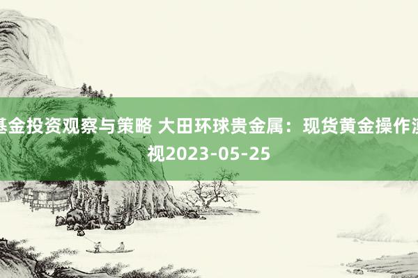 基金投资观察与策略 大田环球贵金属：现货黄金操作漠视2023-05-25