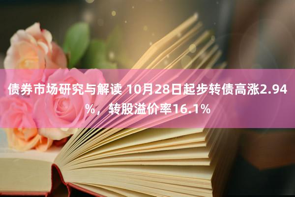 债券市场研究与解读 10月28日起步转债高涨2.94%，转股溢价率16.1%