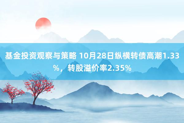 基金投资观察与策略 10月28日纵横转债高潮1.33%，转股溢价率2.35%