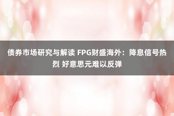 债券市场研究与解读 FPG财盛海外：降息信号热烈 好意思元难以反弹