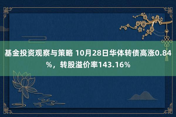 基金投资观察与策略 10月28日华体转债高涨0.84%，转股溢价率143.16%