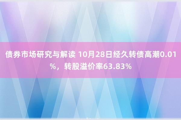 债券市场研究与解读 10月28日经久转债高潮0.01%，转股溢价率63.83%