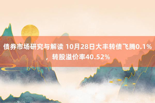 债券市场研究与解读 10月28日大丰转债飞腾0.1%，转股溢价率40.52%