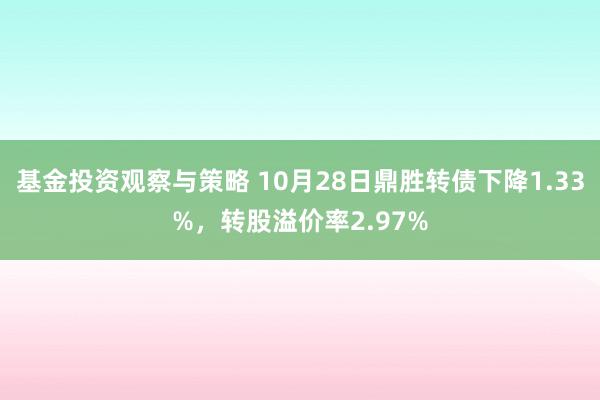 基金投资观察与策略 10月28日鼎胜转债下降1.33%，转股溢价率2.97%