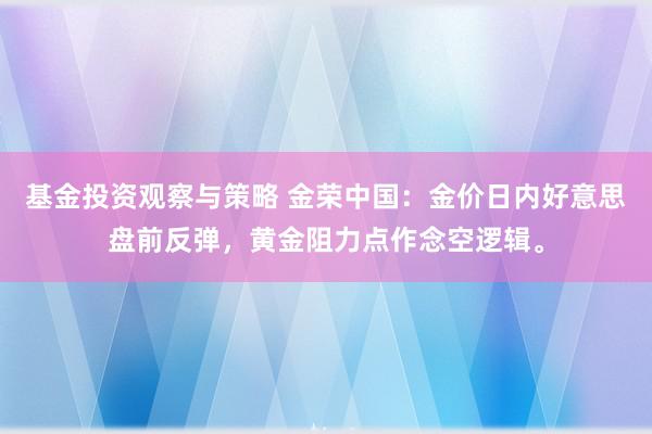 基金投资观察与策略 金荣中国：金价日内好意思盘前反弹，黄金阻力点作念空逻辑。