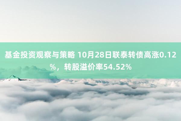 基金投资观察与策略 10月28日联泰转债高涨0.12%，转股溢价率54.52%