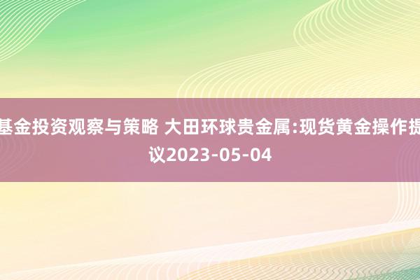 基金投资观察与策略 大田环球贵金属:现货黄金操作提议2023-05-04