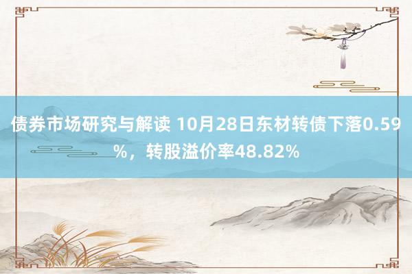 债券市场研究与解读 10月28日东材转债下落0.59%，转股溢价率48.82%