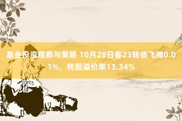 基金投资观察与策略 10月28日春23转债飞腾0.01%，转股溢价率13.34%