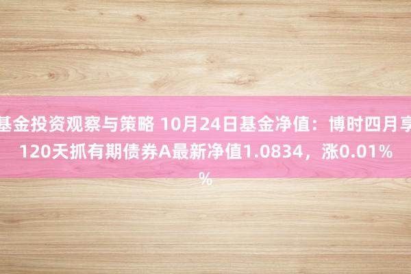 基金投资观察与策略 10月24日基金净值：博时四月享120天抓有期债券A最新净值1.0834，涨0.01%