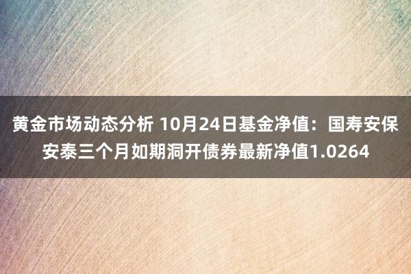 黄金市场动态分析 10月24日基金净值：国寿安保安泰三个月如期洞开债券最新净值1.0264