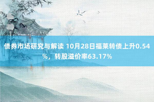 债券市场研究与解读 10月28日福莱转债上升0.54%，转股溢价率63.17%