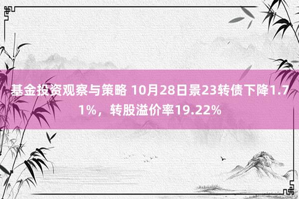 基金投资观察与策略 10月28日景23转债下降1.71%，转股溢价率19.22%