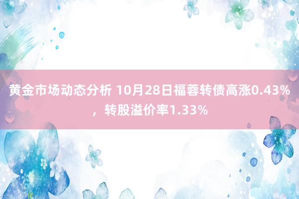 黄金市场动态分析 10月28日福蓉转债高涨0.43%，转股溢价率1.33%