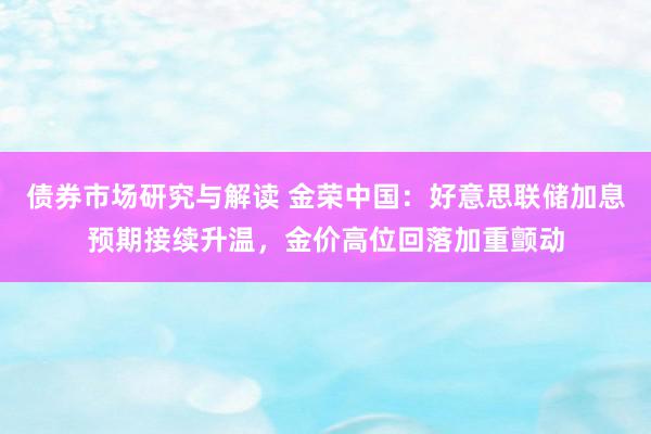 债券市场研究与解读 金荣中国：好意思联储加息预期接续升温，金价高位回落加重颤动