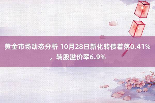 黄金市场动态分析 10月28日新化转债着落0.41%，转股溢价率6.9%