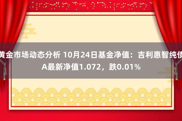 黄金市场动态分析 10月24日基金净值：吉利惠智纯债A最新净值1.072，跌0.01%