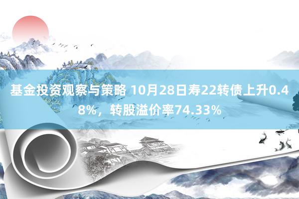 基金投资观察与策略 10月28日寿22转债上升0.48%，转股溢价率74.33%