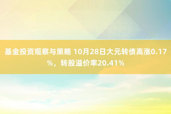 基金投资观察与策略 10月28日大元转债高涨0.17%，转股溢价率20.41%