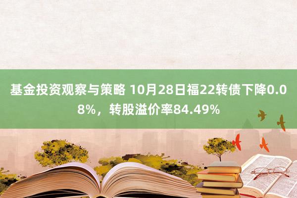 基金投资观察与策略 10月28日福22转债下降0.08%，转股溢价率84.49%